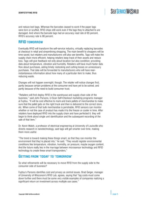 DEMYSTIFYING RFID




and reduce lost bags. Whereas the barcodes ceased to work if the paper tags
were torn or scuffed, RFID chips still work even if the tags they’re attached to are
damaged. And where the barcode tags had an accuracy read rate of 85 percent,
RFID’s accuracy rate is 98 percent.

RFID TOMORROW
Eventually RFID will transform the self-service industry, virtually replacing barcodes
at checkout in retail and streamlining shopping. The main beneﬁt to shoppers will be
time saved, but retailers and manufacturers will also see beneﬁts. Tags will make the
supply chain more efﬁcient, helping retailers keep track of their assets and reduce
loss. Tags will give feedback not only about location but also condition; providing
data about temperature, vibration and humidity. Retailers will have much faster data
ﬂow about purchases, aiding timely restocking and cutting losses on unnecessary
purchases. That data will be forwarded to manufacturers who will have near-
instantaneous information about how many of a particular item to make, thus
reducing waste.

Changes will not happen overnight, though. The retailer will notice changes ﬁrst,
partly because certain problems at the consumer end have yet to be solved, and
partly because of the need to build consumer trust.

“Retailers will ﬁrst deploy RFID in the warehouse and supply chain side of the
business,” said John Parsons, U-Scan Self-Checkout marketing programs manager
at Fujitsu. “It will be cost effective to mark and track pallets of merchandise to make
sure that the pallet gets on the right truck and then is delivered to the correct store,
etc. When some of that bulk merchandise is perishable, RFID sensors can monitor
whether or not the case of product has made it to the freezer or cooler in time. After
retailers have deployed RFID into the supply chain and have perfected it, they will
begin to think about single unit identiﬁcation and the subsequent recording of the
sale of that item.”

Dr. Kevin Walsh, a professor of electrical engineering at University of Louisville who
directs research in nanotechnology, said tags will get smarter over time, making
them more useful.

“The trend is toward making these things smart, so that they can monitor the
environment that they’re placed into,” he said. “They would register environmental
conditions like temperature, vibration, humidity, air pressure, maybe oxygen content.
And the future really lies in the marriage between microsensor technology and RFID
technology to create these smart transponders.”

GETTING FROM ‘TODAY’ TO ‘TOMORROW’
So what reﬁnements will be necessary to move RFID from the supply side to the
consumer side of business?

Fujitsu’s Parsons identiﬁes cost and privacy as central issues. Brad Geiger, manager
of University of Wisconsin’s RFID Lab, agrees, saying that “tag costs must come
down further and there must be some very visible examples of companies realizing a
signiﬁcant return on investment across multiple use cases.”



Copyright 2006 SelfServiceWorld                                                            page 5
 