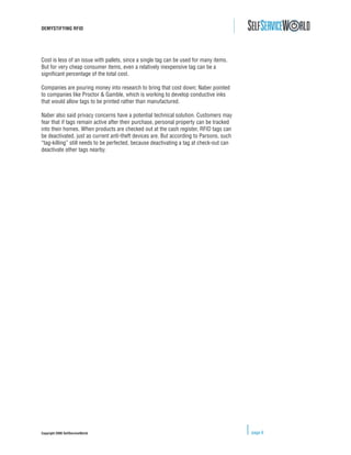 DEMYSTIFYING RFID




Cost is less of an issue with pallets, since a single tag can be used for many items.
But for very cheap consumer items, even a relatively inexpensive tag can be a
signiﬁcant percentage of the total cost.

Companies are pouring money into research to bring that cost down; Naber pointed
to companies like Proctor & Gamble, which is working to develop conductive inks
that would allow tags to be printed rather than manufactured.

Naber also said privacy concerns have a potential technical solution. Customers may
fear that if tags remain active after their purchase, personal property can be tracked
into their homes. When products are checked out at the cash register, RFID tags can
be deactivated, just as current anti-theft devices are. But according to Parsons, such
“tag-killing” still needs to be perfected, because deactivating a tag at check-out can
deactivate other tags nearby.




Copyright 2006 SelfServiceWorld                                                          page 6
 
