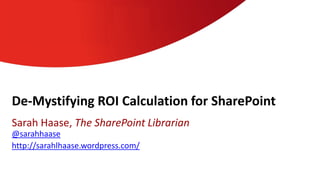De-Mystifying ROI Calculation for SharePoint
Sarah Haase, The SharePoint Librarian
@sarahhaase
http://sarahlhaase.wordpress.com/
 