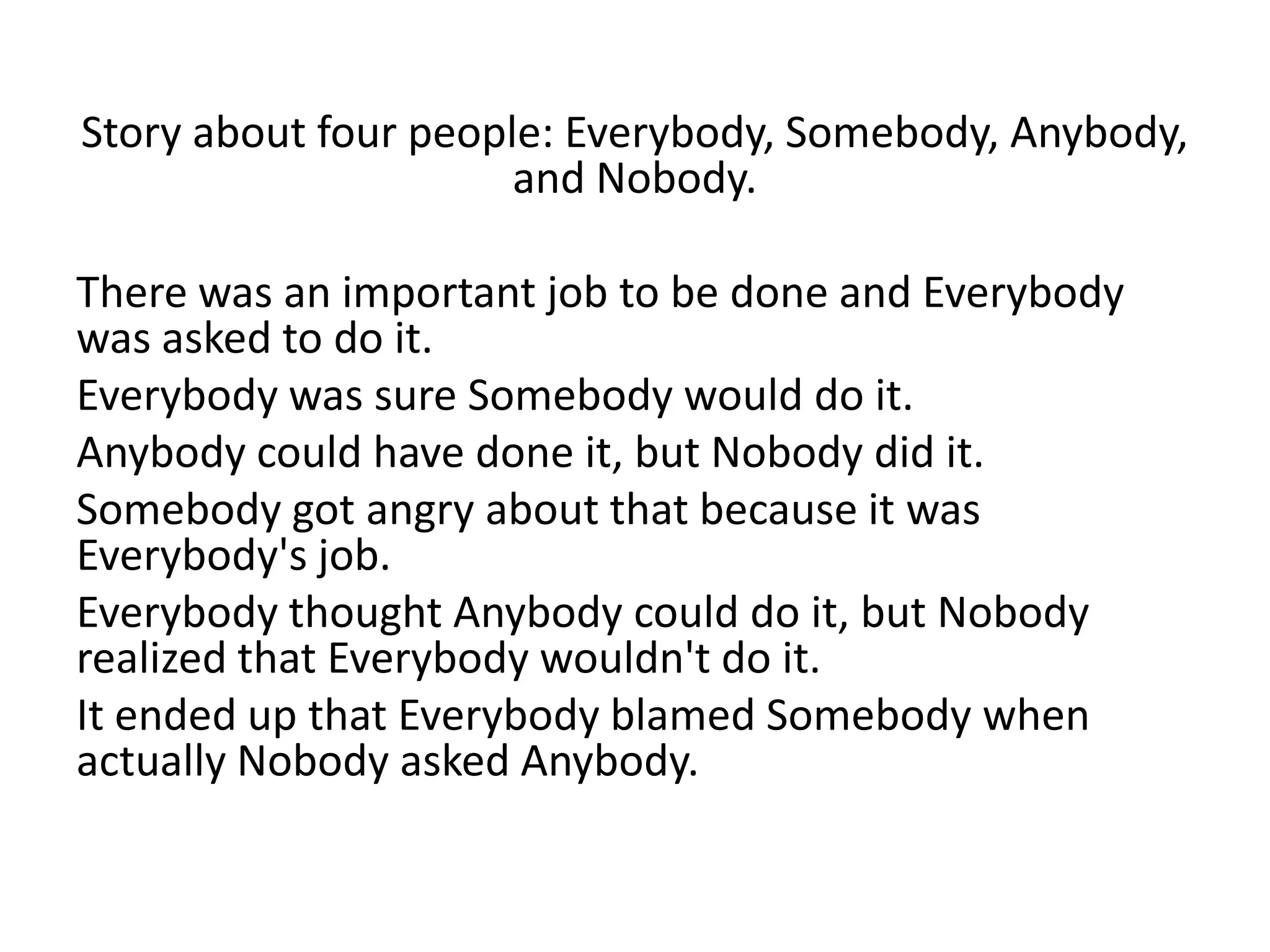 Story about four people: Everybody, Somebody, Anybody,
and Nobody.
There was an important job to be done and Everybody
was asked to do it.
Everybody was sure Somebody would do it.
Anybody could have done it, but Nobody did it.
Somebody got angry about that because it was
Everybody's job.
Everybody thought Anybody could do it, but Nobody
realized that Everybody wouldn't do it.
It ended up that Everybody blamed Somebody when
actually Nobody asked Anybody.
 
