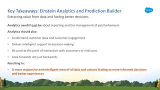 Analytics needn’t just be about reporting and the management of past behaviours
Analytics should also:
• Understand customer data and customer engagement
• Deliver intelligent support to decision-making
• Be used at the point of interaction with customers or end users
• Look forwards not just backwards
Resulting in:
• A more responsive and intelligent view of all data and actions leading to more informed decisions
and better experiences
Extracting value from data and fueling better decisions
Key Takeaways: Einstein Analytics and Prediction Builder
 