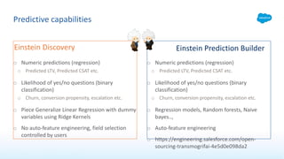 Predictive capabilities
o Numeric predictions (regression)
o Predicted LTV, Predicted CSAT etc.
o Likelihood of yes/no questions (binary
classification)
o Churn, conversion propensity, escalation etc.
o Piece Generalize Linear Regression with dummy
variables using Ridge Kernels
o No auto-feature engineering, field selection
controlled by users
o Numeric predictions (regression)
o Predicted LTV, Predicted CSAT etc.
o Likelihood of yes/no questions (binary
classification)
o Churn, conversion propensity, escalation etc.
o Regression models, Random forests, Naive
bayes..,
o Auto-feature engineering
o https://engineering.salesforce.com/open-
sourcing-transmogrifai-4e5d0e098da2
Einstein Discovery Einstein Prediction Builder
 