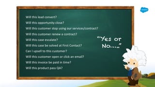 Will this lead convert?
Will this opportunity close?
Will this customer stop using our services/contract?
Will this customer renew a contract?
Will this case escalate?
Will this case be solved at First Contact?
Can I upsell to this customer?
Will this customer open or click an email?
Will this invoice be paid in time?
Will this product pass QA?
“Yes or
No…..”
 