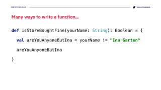 DEMYSTIFYING SCALA @KELLEYROBINSON
def isStoreBoughtFine(yourName: String): Boolean = {
 
val areYouAnyoneButIna = yourName != "Ina Garten" 
 
areYouAnyoneButIna
}
Many ways to write a function...
 