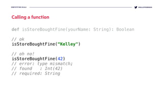 DEMYSTIFYING SCALA @KELLEYROBINSON
def isStoreBoughtFine(yourName: String): Boolean
// ok
isStoreBoughtFine(“Kelley")
// oh no!
isStoreBoughtFine(42)
// error: type mismatch;
// found : Int(42)
// required: String
Calling a function
 