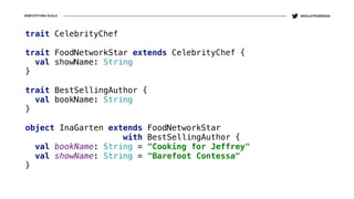 DEMYSTIFYING SCALA @KELLEYROBINSON
trait CelebrityChef 
 
trait FoodNetworkStar extends CelebrityChef { 
val showName: String 
} 
 
trait BestSellingAuthor { 
val bookName: String 
} 
 
object InaGarten extends FoodNetworkStar 
with BestSellingAuthor { 
val bookName: String = "Cooking for Jeffrey" 
val showName: String = "Barefoot Contessa" 
}
 