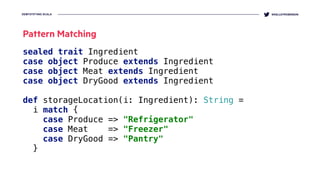 DEMYSTIFYING SCALA @KELLEYROBINSON
sealed trait Ingredient 
case object Produce extends Ingredient 
case object Meat extends Ingredient 
case object DryGood extends Ingredient 
 
def storageLocation(i: Ingredient): String =
i match { 
case Produce => "Refrigerator" 
case Meat => "Freezer" 
case DryGood => "Pantry" 
}
Pattern Matching
 