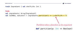 DEMYSTIFYING SCALA @KELLEYROBINSON
trait Ingredient { val shelfLife: Int }
Scala
val ingredients: Array[Ingredient] 
val (eatNow, eatLater) = ingredients.partition(i => i.shelfLife < 7)
Partition takes a function as its argument
def partition(p: Int => Boolean)
 