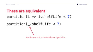 DEMYSTIFYING SCALA @KELLEYROBINSON
These are equivalent
partition(i => i.shelfLife < 7)
partition(_.shelfLife < 7)
underscore is a convenience operator
 
