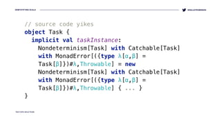 DEMYSTIFYING SCALA
Sad truths about Scala
@KELLEYROBINSON
// source code yikes
object Task { 
implicit val taskInstance:
Nondeterminism[Task] with Catchable[Task]
with MonadError[({type λ[α,β] =
Task[β]})#λ,Throwable] = new
Nondeterminism[Task] with Catchable[Task]
with MonadError[({type λ[α,β] =
Task[β]})#λ,Throwable] { ... }
}
 