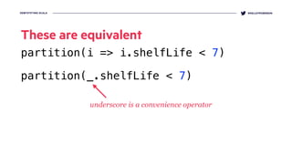 DEMYSTIFYING SCALA @KELLEYROBINSON
These are equivalent
partition(i => i.shelfLife < 7)
partition(_.shelfLife < 7)
underscore is a convenience operator
 