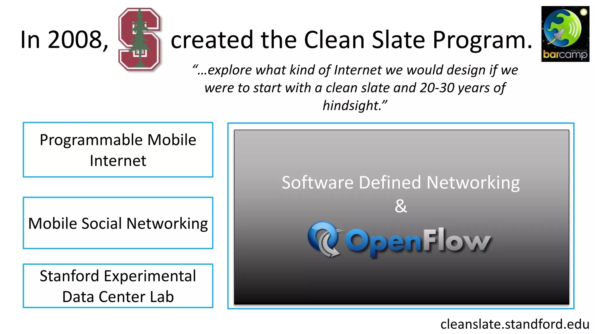 In 2008, created the Clean Slate Program.
“…explore what kind of Internet we would design if we
were to start with a clean slate and 20-30 years of
hindsight.”
Programmable Mobile
Internet
Mobile Social Networking
Stanford Experimental
Data Center Lab
Internet
Infrastructure
cleanslate.standford.edu
Software Defined Networking
&
 