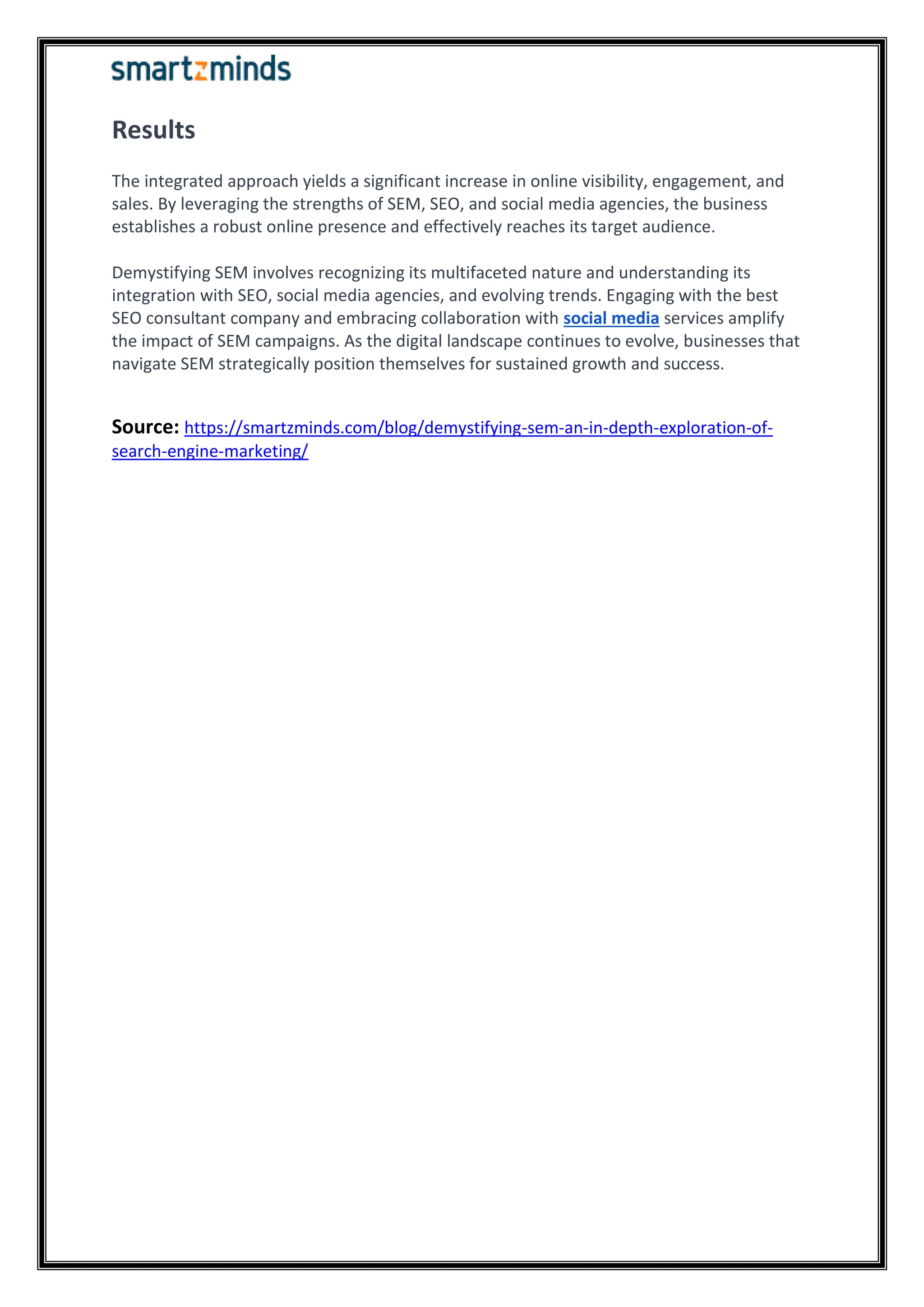 Results
The integrated approach yields a significant increase in online visibility, engagement, and
sales. By leveraging the strengths of SEM, SEO, and social media agencies, the business
establishes a robust online presence and effectively reaches its target audience.
Demystifying SEM involves recognizing its multifaceted nature and understanding its
integration with SEO, social media agencies, and evolving trends. Engaging with the best
SEO consultant company and embracing collaboration with social media services amplify
the impact of SEM campaigns. As the digital landscape continues to evolve, businesses that
navigate SEM strategically position themselves for sustained growth and success.
Source: https://smartzminds.com/blog/demystifying-sem-an-in-depth-exploration-of-
search-engine-marketing/
 