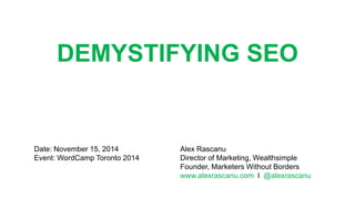 DEMYSTIFYING SEO
Alex Rascanu
Director of Marketing, Wealthsimple
Founder, Marketers Without Borders
www.alexrascanu.com l @alexrascanu
Date: November 15, 2014
Event: WordCamp Toronto 2014
 