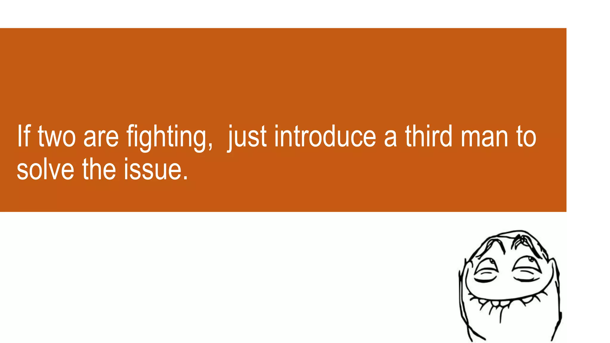 If two are fighting, just introduce a third man to
solve the issue.
 