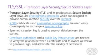 TLS/SSL - Transport Layer Security/Secure Sockets Layer
• Transport Layer Security (TLS) and its predecessor, Secure Sockets
Layer (SSL), are cryptographic protocols which are designed to
provide communication security over the Internet.
• X.509 certificates and asymmetric cryptography are used verify
counterparty to exchange a symmetric key.
• Symmetric session key is used to encrypt data between the
parties.
• Certificate authorities and a public key infrastructure are needed
to verify the relation between a certificate and its owner, as well as
to generate, sign, and administer the validity of certificates
Source: http://en.wikipedia.org/wiki/Transport_Layer_Security
 