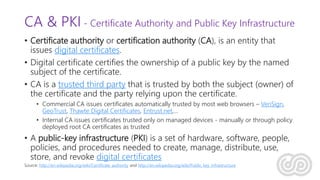 CA & PKI - Certificate Authority and Public Key Infrastructure
• Certificate authority or certification authority (CA), is an entity that
issues digital certificates.
• Digital certificate certifies the ownership of a public key by the named
subject of the certificate.
• CA is a trusted third party that is trusted by both the subject (owner) of
the certificate and the party relying upon the certificate.
• Commercial CA issues certificates automatically trusted by most web browsers – VeriSign,
GeoTrust, Thawte Digital Certificates, Entrust.net,…
• Internal CA issues certificates trusted only on managed devices - manually or through policy
deployed root CA certificates as trusted
• A public-key infrastructure (PKI) is a set of hardware, software, people,
policies, and procedures needed to create, manage, distribute, use,
store, and revoke digital certificates
Source: http://en.wikipedia.org/wiki/Certificate_authority and http://en.wikipedia.org/wiki/Public_key_infrastructure
 