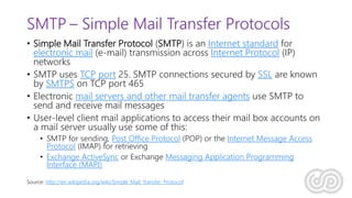 SMTP – Simple Mail Transfer Protocols
• Simple Mail Transfer Protocol (SMTP) is an Internet standard for
electronic mail (e-mail) transmission across Internet Protocol (IP)
networks
• SMTP uses TCP port 25. SMTP connections secured by SSL are known
by SMTPS on TCP port 465
• Electronic mail servers and other mail transfer agents use SMTP to
send and receive mail messages
• User-level client mail applications to access their mail box accounts on
a mail server usually use some of this:
• SMTP for sending, Post Office Protocol (POP) or the Internet Message Access
Protocol (IMAP) for retrieving
• Exchange ActiveSync or Exchange Messaging Application Programming
Interface (MAPI)
Source: http://en.wikipedia.org/wiki/Simple_Mail_Transfer_Protocol
 