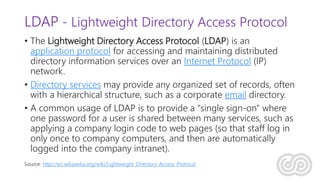 LDAP - Lightweight Directory Access Protocol
• The Lightweight Directory Access Protocol (LDAP) is an
application protocol for accessing and maintaining distributed
directory information services over an Internet Protocol (IP)
network.
• Directory services may provide any organized set of records, often
with a hierarchical structure, such as a corporate email directory.
• A common usage of LDAP is to provide a "single sign-on" where
one password for a user is shared between many services, such as
applying a company login code to web pages (so that staff log in
only once to company computers, and then are automatically
logged into the company intranet).
Source: http://en.wikipedia.org/wiki/Lightweight_Directory_Access_Protocol
 