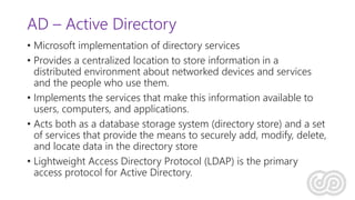 AD – Active Directory
• Microsoft implementation of directory services
• Provides a centralized location to store information in a
distributed environment about networked devices and services
and the people who use them.
• Implements the services that make this information available to
users, computers, and applications.
• Acts both as a database storage system (directory store) and a set
of services that provide the means to securely add, modify, delete,
and locate data in the directory store
• Lightweight Access Directory Protocol (LDAP) is the primary
access protocol for Active Directory.
 