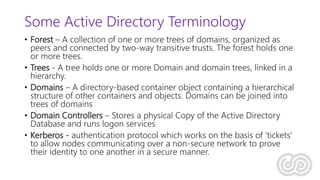 Some Active Directory Terminology
• Forest – A collection of one or more trees of domains, organized as
peers and connected by two-way transitive trusts. The forest holds one
or more trees.
• Trees - A tree holds one or more Domain and domain trees, linked in a
hierarchy.
• Domains – A directory-based container object containing a hierarchical
structure of other containers and objects. Domains can be joined into
trees of domains
• Domain Controllers – Stores a physical Copy of the Active Directory
Database and runs logon services
• Kerberos - authentication protocol which works on the basis of 'tickets'
to allow nodes communicating over a non-secure network to prove
their identity to one another in a secure manner.
 