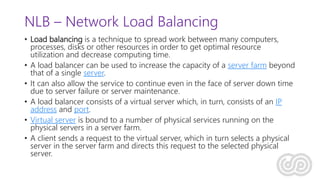 NLB – Network Load Balancing
• Load balancing is a technique to spread work between many computers,
processes, disks or other resources in order to get optimal resource
utilization and decrease computing time.
• A load balancer can be used to increase the capacity of a server farm beyond
that of a single server.
• It can also allow the service to continue even in the face of server down time
due to server failure or server maintenance.
• A load balancer consists of a virtual server which, in turn, consists of an IP
address and port.
• Virtual server is bound to a number of physical services running on the
physical servers in a server farm.
• A client sends a request to the virtual server, which in turn selects a physical
server in the server farm and directs this request to the selected physical
server.
 