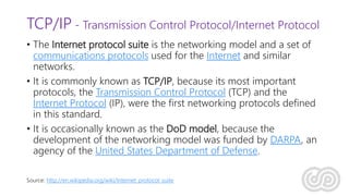 TCP/IP - Transmission Control Protocol/Internet Protocol
• The Internet protocol suite is the networking model and a set of
communications protocols used for the Internet and similar
networks.
• It is commonly known as TCP/IP, because its most important
protocols, the Transmission Control Protocol (TCP) and the
Internet Protocol (IP), were the first networking protocols defined
in this standard.
• It is occasionally known as the DoD model, because the
development of the networking model was funded by DARPA, an
agency of the United States Department of Defense.
Source: http://en.wikipedia.org/wiki/Internet_protocol_suite
 