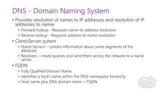 DNS - Domain Naming System
• Provides resolution of names to IP addresses and resolution of IP
addresses to names
• Forward lookup - Requests name-to-address resolution
• Reverse lookup - Requests address-to-name resolution
• Client/Server system
• Name Servers - contain information about some segments of the
database
• Resolvers - create queries and send them across the network to a name
server
• FQDN
• Fully Qualified Domain Name
• Identifies a host’s name within the DNS namespace hierarchy
• Host name plus DNS domain name = FQDN
 