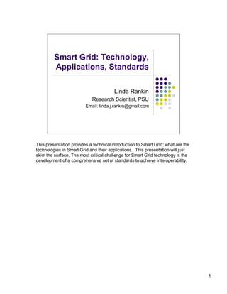 Smart Grid: Technology,
         Applications, Standards

                                        Linda Rankin
                            Research Scientist, PSU
                         Email: linda.j.rankin@gmail.com




This presentation provides a technical introduction to Smart Grid; what are the
technologies in Smart Grid and their applications. This presentation will just
skim the surface. The most critical challenge for Smart Grid technology is the
development of a comprehensive set of standards to achieve interoperability.




                                                                                  1
 