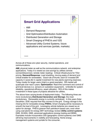 Smart Grid Applications
         l    AMI
         l    Demand Response
         l    Grid Optimization/Distribution Automation
         l    Distributed Generation and Storage
         l    Smart Charging of PHEVs and V2G
         l    Advanced Utility Control Systems, future
              applications and services (portals, markets)


                                                                   5
         10/22/2009




Across all of these are cyber security, market operations, and
communications.
AMI; physical meter as well as the communications network, and enterprise
applications. Today it is viewed as cost savings by utilities (remote
connect/disconnect, remote meter reading). Critical infrastructure for TOU
pricing. Demand/Response; Load shedding, moving peaks of demand and
critical enabler for renewables. Good rule of thumb; each $1 invested DR
capacity in saves $2 in capital investment for new plants (spinning reserves).
Today mostly for larger users (Intel is a good example). DR market will
quadruple over next 5 years. Optimization: Real time command and control of
grid level devices (i.e. sensors on substation equipment). Umbrella for system
reliability, operational efficiency, asset utilization. ROI of this makes
investment in these types of projects attractive for utilities.
The above have varying levels of deployment today. The following three are
more revolutionary.Distributed Generation and Storage; the most
revolutionary Renewable energy is currently centralized. In this years Solar
Decathlon, DOE required that they connect to the grid. Energy storage is the
missing link for renewable energy.PHEVs; Smart charging will be necessary to
smooth the load of the grid. Leveraging vehicle batteries are viewed as an
option for storage. PHEVs greener than petroleum based cars, even when
using coal plants for energy (MIT technology review) Utility control systems:
EMS, SCADA, DMS, advanced applications (energy trading and MDM).
Examples include incorporation GIS (geographic control systems) over DMS
will bring improvements in visibility and forecasting. Home energy
management systems and portals for the consumer.                                 5
 