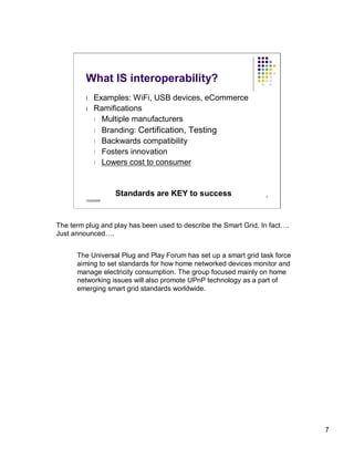 What IS interoperability?
         l    Examples: WiFi, USB devices, eCommerce
         l    Ramifications
              l Multiple manufacturers
              l Branding: Certification, Testing
              l Backwards compatibility
              l Fosters innovation
              l Lowers cost to consumer




                      Standards are KEY to success                7
         10/22/2009




The term plug and play has been used to describe the Smart Grid. In fact….
Just announced….


      The Universal Plug and Play Forum has set up a smart grid task force
      aiming to set standards for how home networked devices monitor and
      manage electricity consumption. The group focused mainly on home
      networking issues will also promote UPnP technology as a part of
      emerging smart grid standards worldwide.




                                                                             7
 