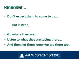Remember… Don ’t expect them to come to us...  But instead,  Go where they are… Listen to what they are saying there… And then, let them know we are there too. 