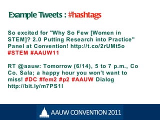 Example Tweets :  #hashtags So excited for "Why So Few [Women in STEM]? 2.0 Putting Research into Practice" Panel at Convention! http://t.co/2rUMt5o  #STEM #AAUW11 RT @aauw: Tomorrow (6/14), 5 to 7 p.m., Co Co. Sala; a happy hour you won ’t want to miss!   #DC #fem2 #p2 #AAUW   Dialog http://bit.ly/m7PS1l 
