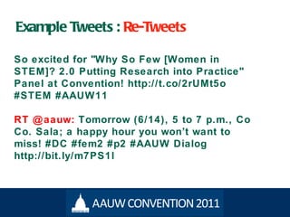 Example Tweets :  Re-Tweets So excited for "Why So Few [Women in STEM]? 2.0 Putting Research into Practice" Panel at Convention! http://t.co/2rUMt5o #STEM #AAUW11 RT @aauw:  Tomorrow (6/14), 5 to 7 p.m., Co Co. Sala; a happy hour you won ’t want to miss! #DC #fem2 #p2 #AAUW Dialog http://bit.ly/m7PS1l 
