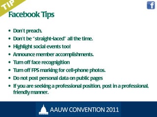 Facebook Tips Don ’t preach. Don ’t be “straight-laced” all the time. Highlight social events too! Announce member accomplishments. Turn off face recognigition Turn off FPS marking for cell-phone photos. Do not post personal data on public pages If you are seeking a professional position, post in a professional, friendly manner. TIP 