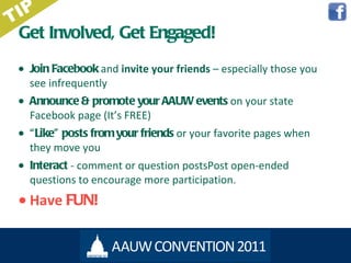 Get Involved, Get Engaged! Join Facebook   and  invite your friends  – especially those you see infrequently Announce & promote  your AAUW events  on your state Facebook page (It ’s FREE) “ Like” posts  from your friends  or your favorite pages when they move you Interact  - comment or question postsPost open-ended questions to encourage more participation. Have  FUN! TIP 