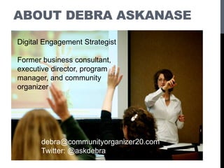 ABOUT DEBRA ASKANASE
debra@communityorganizer20.com
Twitter: @askdebra
Digital Engagement Strategist
Former business consultant,
executive director, program
manager, and community
organizer
 