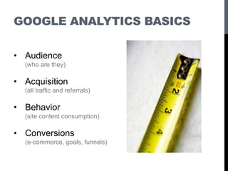 GOOGLE ANALYTICS BASICS
• Audience
(who are they)
• Acquisition
(all traffic and referrals)
• Behavior
(site content consumption)
• Conversions
(e-commerce, goals, funnels)
 