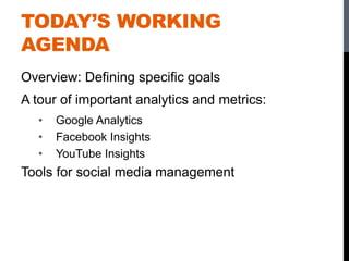 TODAY’S WORKING
AGENDA
Overview: Defining specific goals
A tour of important analytics and metrics:
• Google Analytics
• Facebook Insights
• YouTube Insights
Tools for social media management
 