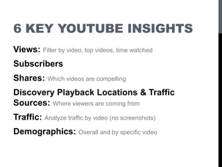 6 KEY YOUTUBE INSIGHTS
Views: Filter by video, top videos, time watched
Subscribers
Shares: Which videos are compelling
Discovery Playback Locations & Traffic
Sources: Where viewers are coming from
Traffic: Analyze traffic by video (no screenshots)
Demographics: Overall and by specific video
 