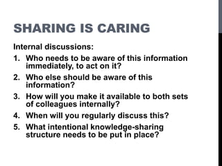 SHARING IS CARING
Internal discussions:
1. Who needs to be aware of this information
immediately, to act on it?
2. Who else should be aware of this
information?
3. How will you make it available to both sets
of colleagues internally?
4. When will you regularly discuss this?
5. What intentional knowledge-sharing
structure needs to be put in place?
 
