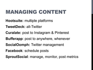 MANAGING CONTENT
Hootsuite: multiple platforms
TweetDeck: all-Twitter
Curalate: post to Instagram & Pinterest
Bufferapp: post to anywhere, whenever
SocialOomph: Twitter management
Facebook: schedule posts
SproutSocial: manage, monitor, post metrics
 