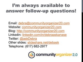 I’m always available to
answer follow-up questions!
Email: debra@communityorganizer20.com
Website: communityorganizer20.com
Blog: http://communityorganizer20.com
Linkedin: linkedin.com/in/debraaskanase
Twitter: @askDebra
Other slides: slideshare.net/debask
Telephone: (617) 682-2977
 