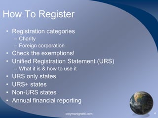 How To Register
• Registration categories
– Charity
– Foreign corporation

• Check the exemptions!
• Unified Registration Statement (URS)
– What it is & how to use it

•
•
•
•

URS only states
URS+ states
Non-URS states
Annual financial reporting
tonymartignetti.com

4

 