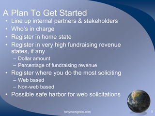 A Plan To Get Started
•
•
•
•

Line up internal partners & stakeholders
Who’s in charge
Register in home state
Register in very high fundraising revenue
states, if any
– Dollar amount
– Percentage of fundraising revenue

• Register where you do the most soliciting
– Web based
– Non-web based

• Possible safe harbor for web solicitations
tonymartignetti.com

5

 