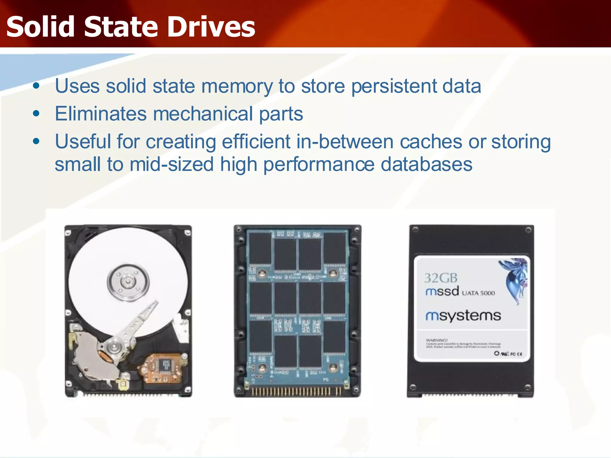 Solid State Drives Uses solid state memory to store persistent data Eliminates mechanical parts Useful for creating efficient in-between caches or storing small to mid-sized high performance databases 