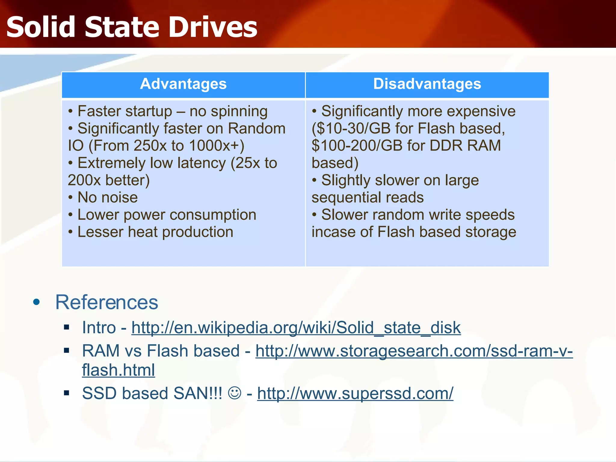 Solid State Drives References Intro -  http://en.wikipedia.org/wiki/Solid_state_disk RAM vs Flash based -  http://www.storagesearch.com/ssd-ram-v-flash.html SSD based SAN!!!    -  http://www.superssd.com/ Advantages Disadvantages Faster startup – no spinning Significantly faster on Random IO (From 250x to 1000x+) Extremely low latency (25x to 200x better) No noise Lower power consumption Lesser heat production Significantly more expensive ($10-30/GB for Flash based, $100-200/GB for DDR RAM based) Slightly slower on large sequential reads Slower random write speeds incase of Flash based storage 