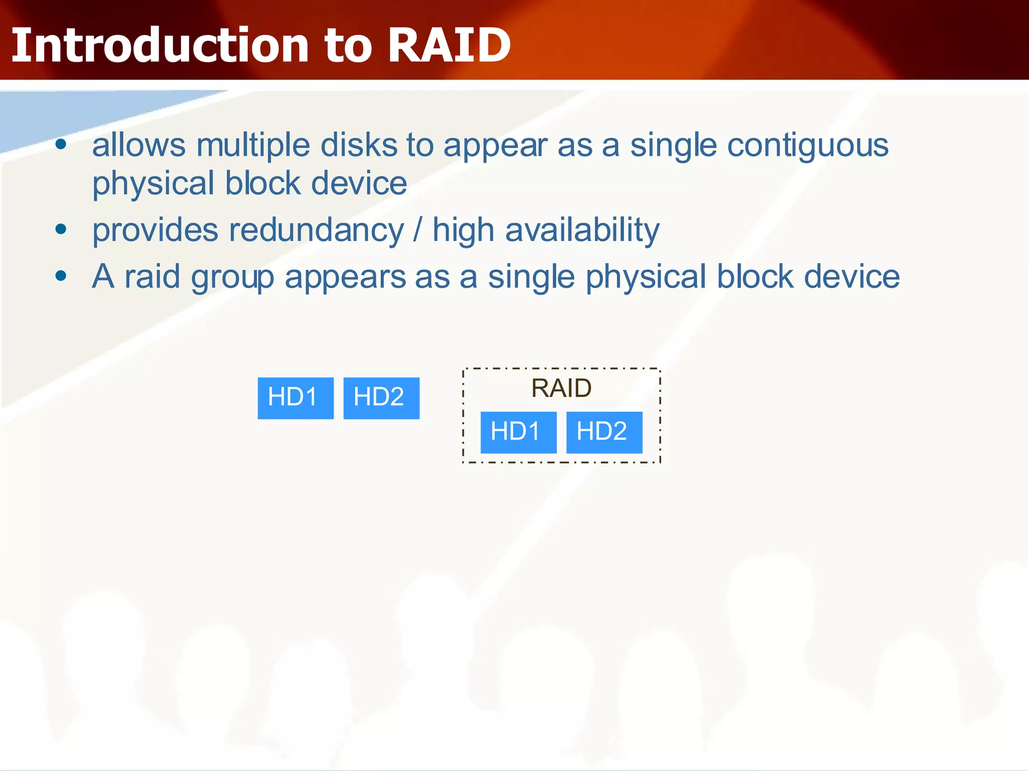 Introduction to RAID allows multiple disks to appear as a single contiguous physical block device provides redundancy / high availability A raid group appears as a single physical block device HD1 HD2 HD1 HD2 RAID 