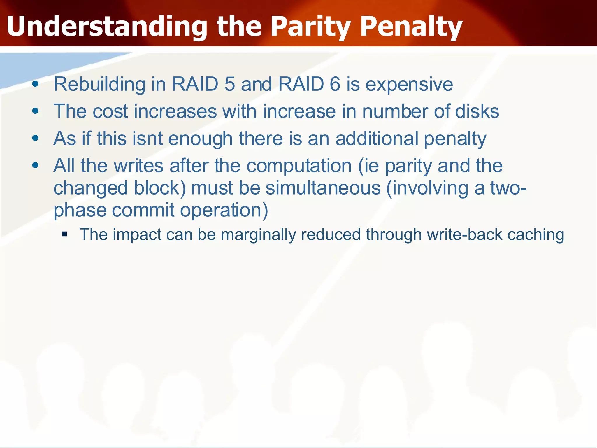 Understanding the Parity Penalty Rebuilding in RAID 5 and RAID 6 is expensive The cost increases with increase in number of disks As if this isnt enough there is an additional penalty All the writes after the computation (ie parity and the changed block) must be simultaneous (involving a two-phase commit operation) The impact can be marginally reduced through write-back caching 