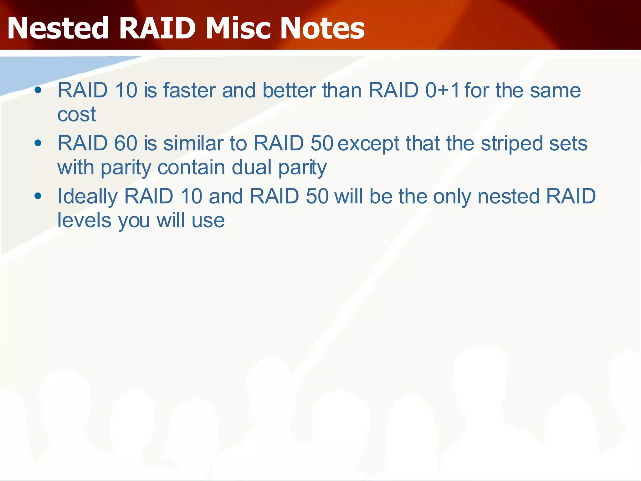 Nested RAID Misc Notes RAID 10 is faster and better than RAID 0+1 for the same cost RAID 60 is similar to RAID 50 except that the striped sets with parity contain dual parity Ideally RAID 10 and RAID 50 will be the only nested RAID levels you will use 